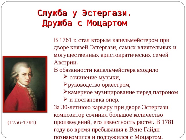 Служба у Эстергази.  Дружба с Моцартом В 1761 г. стал вторым капельмейстером при дворе князей Эстергази, самых влиятельных и могущественных аристократических семей Австрии. В обязанности капельмейстера входило  сочинение музыки, руководство оркестром, камерное музицирование перед патроном  и постановка опер.  сочинение музыки, руководство оркестром, камерное музицирование перед патроном  и постановка опер. За 30-летнюю карьеру при дворе Эстергази композитор сочинил большое количество произведений, его известность растёт. В 1781 году во время пребывания в Вене Гайдн познакомился и подружился с Моцартом. (1756-1791)  