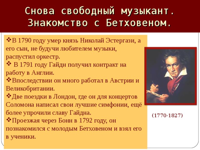 Снова свободный музыкант. Знакомство с Бетховеном. В 1790 году умер князь Николай Эстергази, а его сын, не будучи любителем музыки, распустил оркестр.  В 1791 году Гайдн получил контракт на работу в Англии. Впоследствии он много работал в Австрии и Великобритании. Две поездки в Лондон, где он для концертов Соломона написал свои лучшие симфонии, ещё более упрочили славу Гайдна. Проезжая через Бонн в 1792 году, он познакомился с молодым Бетховеном и взял его в ученики. (1770-1827)  