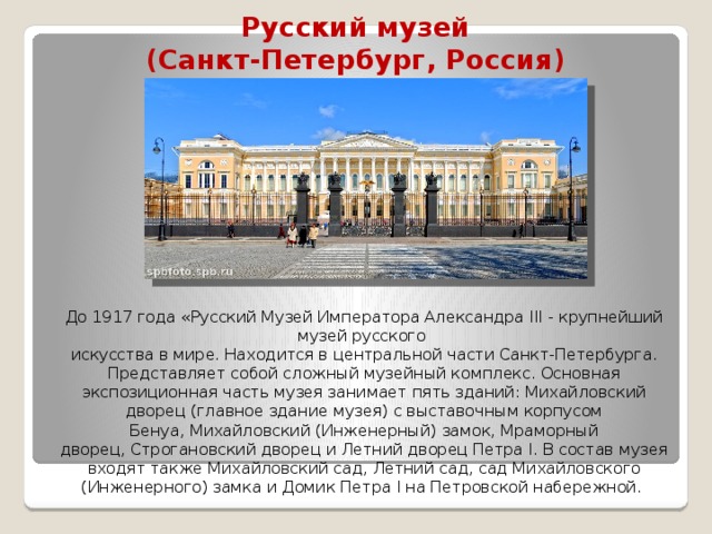 Русский музей  (Санкт-Петербург, Россия)   До 1917 года «Русский Музей Императора Александра III - крупнейший музей русского искусства в мире. Находится в центральной части Санкт-Петербурга. Представляет собой сложный музейный комплекс. Основная экспозиционная часть музея занимает пять зданий: Михайловский дворец (главное здание музея) с выставочным корпусом Бенуа, Михайловский (Инженерный) замок, Мраморный дворец, Строгановский дворец и Летний дворец Петра I. В состав музея входят также Михайловский сад, Летний сад, сад Михайловского (Инженерного) замка и Домик Петра I на Петровской набережной. 