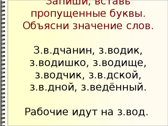 Запиши, вставь пропущенные буквы. Объясни значение слов.   З.в.дчанин, з.водик, з.водишко, з.водище, з.водчик, з.в.дской, з.в.дной, з.ведённый.   Рабочие идут на з.вод.
