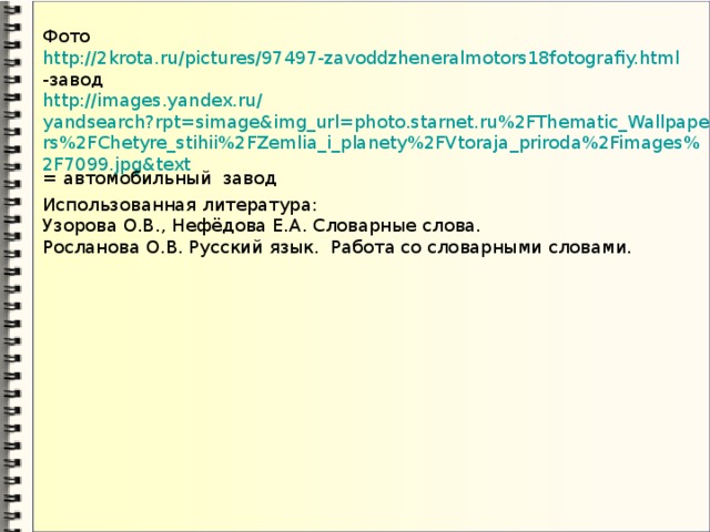 Фото  http ://2krota.ru/pictures/97497-zavoddzheneralmotors18fotografiy.html  -завод  http ://images.yandex.ru/ yandsearch?rpt=simage&img_url=photo.starnet.ru%2FThematic_Wallpapers%2FChetyre_stihii%2FZemlia_i_planety%2FVtoraja_priroda%2Fimages%2F7099.jpg&text = автомобильный завод Использованная литература: Узорова О.В., Нефёдова Е.А. Словарные слова. Росланова О.В. Русский язык. Работа со словарными словами.