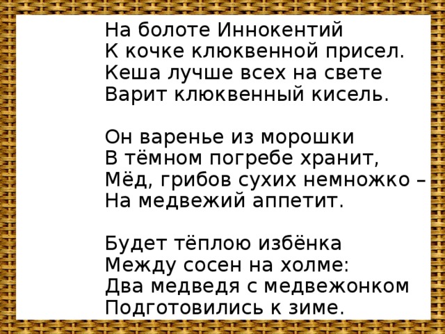 На болоте Иннокентий  К кочке клюквенной присел.  Кеша лучше всех на свете  Варит клюквенный кисель.   Он варенье из морошки  В тёмном погребе хранит,  Мёд, грибов сухих немножко –  На медвежий аппетит.   Будет тёплою избёнка  Между сосен на холме:  Два медведя с медвежонком  Подготовились к зиме.