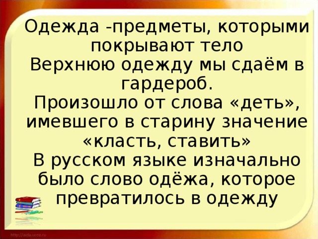 Одежда -предметы, которыми покрывают тело  Верхнюю одежду мы сдаём в гардероб.  Произошло от слова «деть», имевшего в старину значение «класть, ставить»  В русском языке изначально было слово одёжа, которое превратилось в одежду