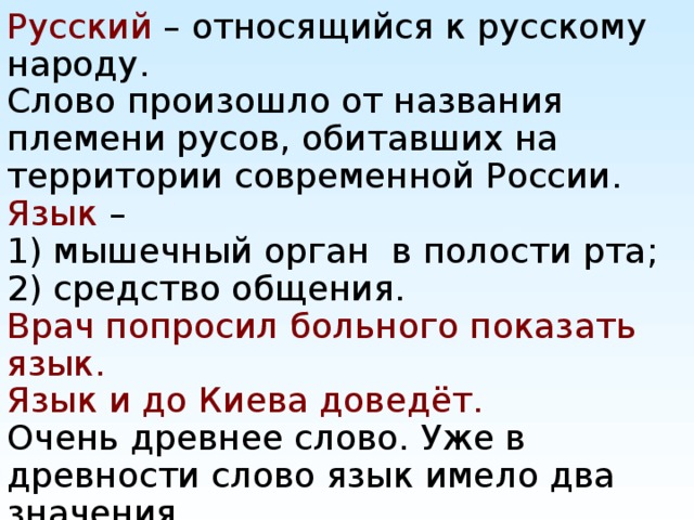Русский – относящийся к русскому народу.  Слово произошло от названия племени русов, обитавших на территории современной России. Язык –  1) мышечный орган в полости рта;  2) средство общения.  Врач попросил больного показать язык.  Язык и до Киева доведёт.  Очень древнее слово. Уже в древности слово язык имело два значения.