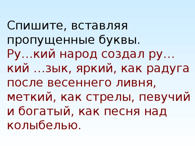 Спишите, вставляя пропущенные буквы.  Ру…кий народ создал ру…кий …зык, яркий, как радуга после весеннего ливня, меткий, как стрелы, певучий и богатый, как песня над колыбелью.