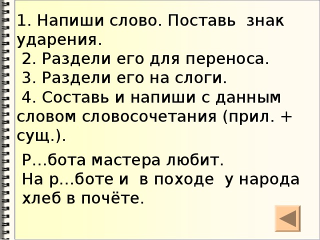 1. Напиши слово. Поставь знак ударения.  2. Раздели его для переноса.  3. Раздели его на слоги.  4. Составь и напиши с данным словом словосочетания (прил. + сущ.). Р…бота мастера любит.  На р…боте и в походе у народа хлеб в почёте.