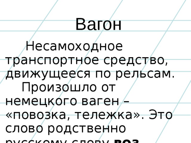 Вагон  Несамоходное транспортное средство, движущееся по рельсам.  Произошло от немецкого ваген – «повозка, тележка». Это слово родственно русскому слову воз