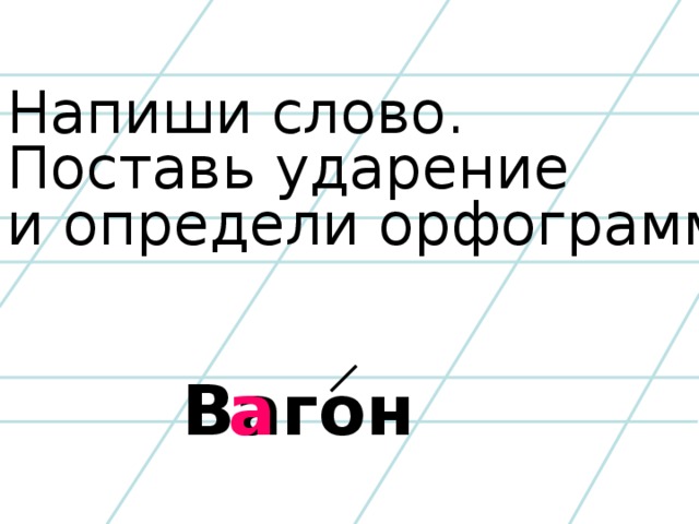 Напиши слово. Поставь ударение и определи орфограмму. Вагон а