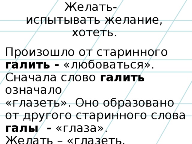Желать- испытывать желание,  хотеть.  Произошло от старинного галить - «любоваться». Сначала слово галить означало «глазеть». Оно образовано от другого старинного слова галы - «глаза». Желать – «глазеть, зариться».