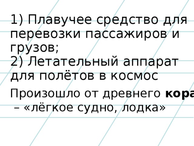 1) Плавучее средство для перевозки пассажиров и грузов; 2) Летательный аппарат для полётов в космос Произошло от древнего кораб – «лёгкое судно, лодка»