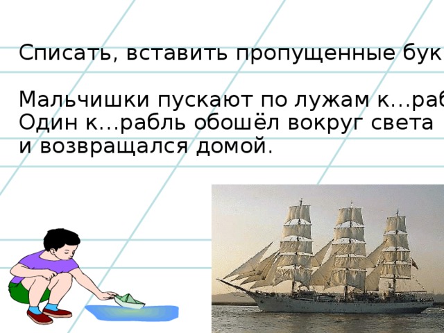 Списать, вставить пропущенные буквы. Мальчишки пускают по лужам к…рабли. Один к…рабль обошёл вокруг света и возвращался домой.