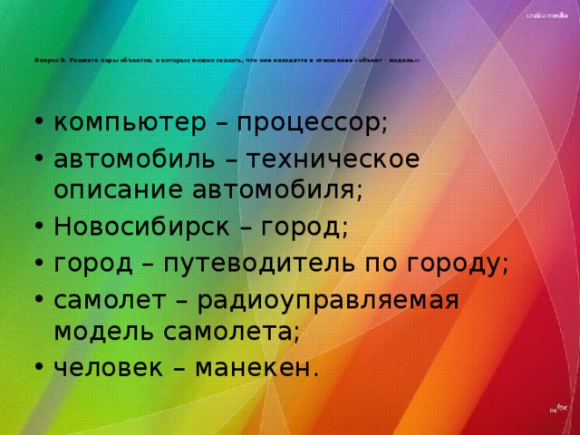 Вопрос 8. Укажите пары объектов, о которых можно сказать, что они находятся в отношении «объект - модель»:   компьютер – процессор; автомобиль – техническое описание автомобиля; Новосибирск – город; город – путеводитель по городу; самолет – радиоуправляемая модель самолета; человек – манекен. 