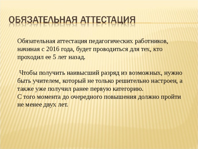 Обязательная аттестация педагогических работников, начиная с 2016 года, будет проводиться для тех, кто проходил ее 5 лет назад.  Чтобы получить наивысший разряд из возможных, нужно быть учителем, который не только решительно настроен, а также уже получил ранее первую категорию. С того момента до очередного повышения должно пройти не менее двух лет. 