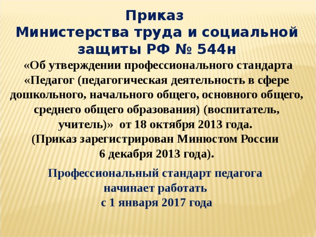 Приказ  Министерства труда и социальной защиты РФ № 544н  «Об утверждении профессионального стандарта «Педагог (педагогическая деятельность в сфере дошкольного, начального общего, основного общего, среднего общего образования) (воспитатель, учитель)» от 18 октября 2013 года. (Приказ зарегистрирован Минюстом России 6 декабря 2013 года). Профессиональный стандарт педагога начинает работать с 1 января 2017 года  