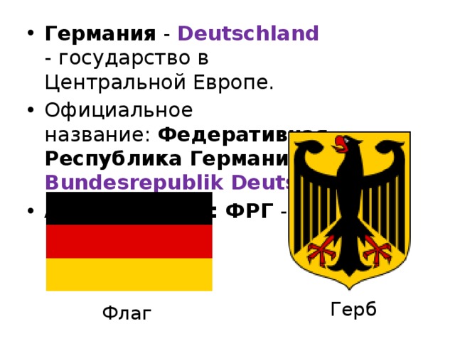 Германия  - Deutschland - государство в Центральной Европе.  Официальное название:  Федеративная Республика Германия - Bundesrepublik Deutschland  Аббревиатура: ФРГ  - BRD   Герб Флаг 
