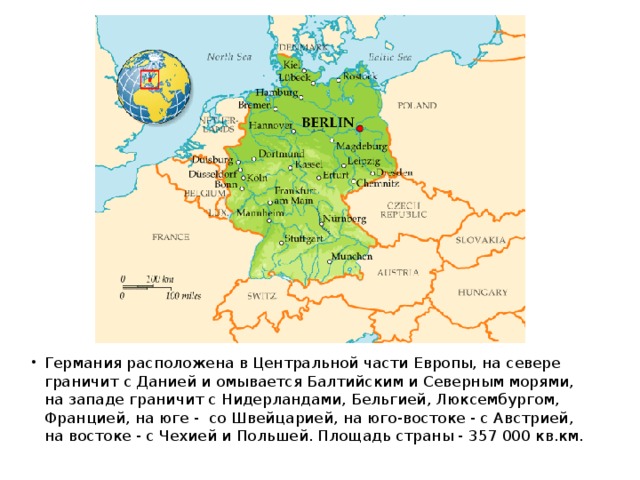 Германия расположена в Центральной части Европы, на севере граничит с Данией и омывается Балтийским и Северным морями, на западе граничит с Нидерландами, Бельгией, Люксембургом, Францией, на юге -  со Швейцарией, на юго-востоке - с Австрией, на востоке - с Чехией и Польшей. Площадь страны - 357 000 кв.км. 