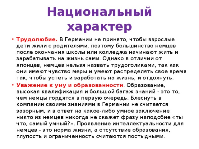 Национальный характер Трудолюбие.  В Германии не принято, чтобы взрослые дети жили с родителями, поэтому большинство немцев после окончания школы или колледжа начинают жить и зарабатывать на жизнь сами. Однако в отличии от японцев, немцев нельзя назвать трудоголиками, так как они имеют чувство меры и умеют распределять свое время так, чтобы успеть и заработать на жизнь, и отдохнуть.  Уважение к уму и образованности . Образование, высокая квалификация и большой багаж знаний - это то, чем немцы гордятся в первую очередь. Блеснуть в компании своими знаниями в Германии не считается зазорным, и в ответ на какое-либо умное заключение никто из немцев никогда не скажет фразу наподобие «ты что, самый умный?». Проявление интеллектуальности для немцев - это норма жизни, а отсутствие образования, глупость и ограниченность считаются постыдными. 