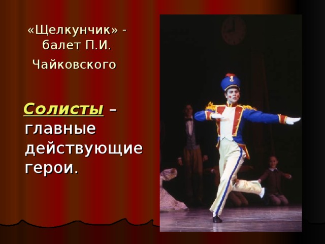 «Щелкунчик» - балет П.И. Чайковского   Солисты  – главные действующие герои.