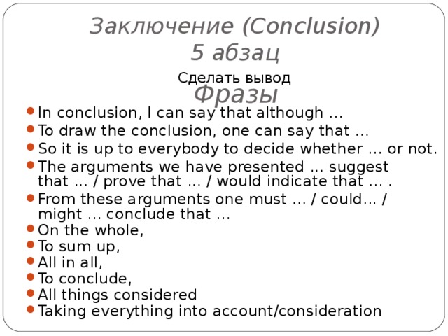 Заключение ( Conclusion )  5 абзац Сделать вывод In conclusion, I can say that although … To draw the conclusion, one can say that … So it  is up to everybody to decide whether … or not. The arguments we have presented ... suggest that ... / prove that ... / would indicate that ... . From these arguments one must ... / could... / might ... conclude that ... On the whole, To sum up, All in all, To conclude, All things considered Taking everything into account/consideration     Фразы  