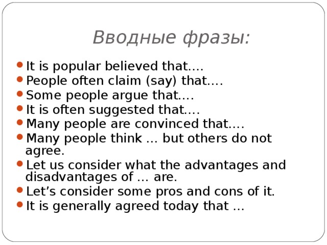 Вводные  фразы : It is popular believed that…. People often claim (say) that…. Some people argue that…. It is often suggested that…. Many people are convinced that…. Many people think … but others do not agree. Let us consider what the advantages and disadvantages of … are. Let’s consider some pros and cons of it. It is generally agreed today that …  