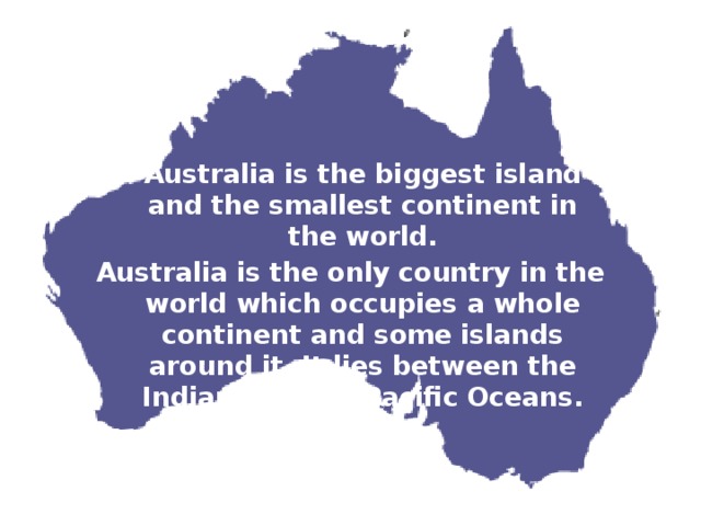  Australia is the biggest island and the smallest continent in the world. Australia is the only country in the world which occupies a whole continent and some islands around it. It lies between the Indian and the Pacific Oceans. 