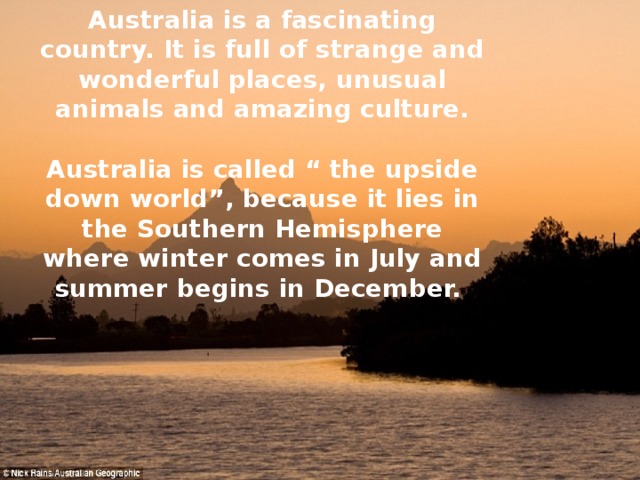 Australia is a fascinating country. It is full of strange and wonderful places, unusual animals and amazing culture.  Australia is called “ the upside down world”, because it lies in the Southern Hemisphere where winter comes in July and summer begins in December. 