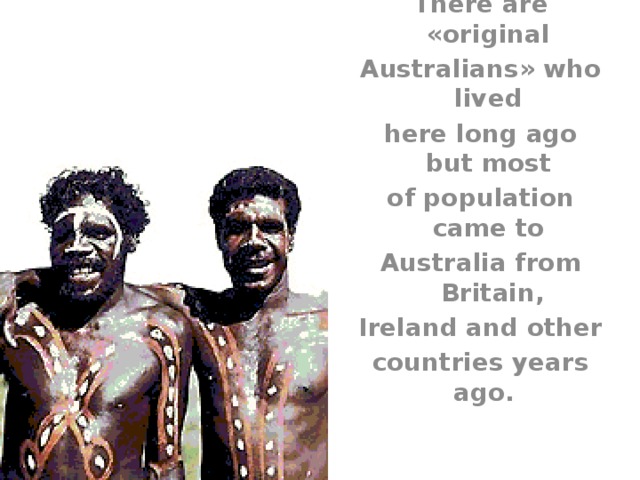 There are «original Australians» who lived here long ago but most of population came to Australia from Britain, Ireland and other countries years ago. 