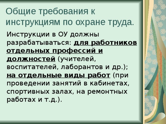 Общие требования к инструкциям по охране труда. Инструкции в ОУ должны разрабатываться: для работников отдельных профессий и должностей (учителей, воспитателей, лаборантов и др.); на отдельные виды работ (при проведении занятий в кабинетах, спортивных залах, на ремонтных работах и т.д.). 