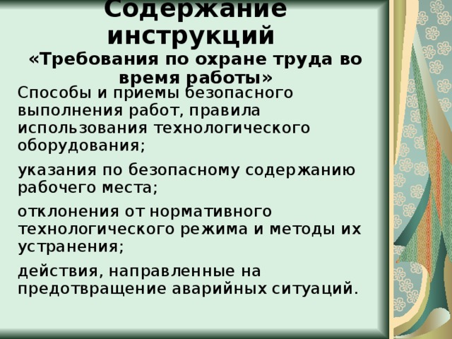  Содержание инструкций  «Требования по охране труда во время работы»   Способы и приемы безопасного выполнения работ, правила использования технологического оборудования; указания по безопасному содержанию рабочего места; отклонения от нормативного технологического режима и методы их устранения; действия, направленные на предотвращение аварийных ситуаций. 