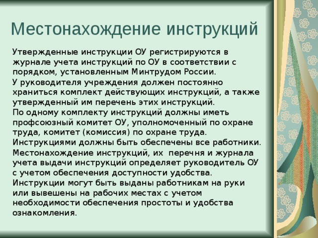 Местонахождение инструкций Утвержденные инструкции ОУ регистрируются в журнале учета инструкций по ОУ в соответствии с порядком, установленным Минтрудом России. У руководителя учреждения должен постоянно храниться комплект действующих инструкций, а также утвержденный им перечень этих инструкций. По одному комплекту инструкций должны иметь профсоюзный комитет ОУ, уполномоченный по охране труда, комитет (комиссия) по охране труда. Инструкциями должны быть обеспечены все работники. Местонахождение инструкций, их перечня и журнала учета выдачи инструкций определяет руководитель ОУ с учетом обеспечения доступности удобства. Инструкции могут быть выданы работникам на руки или вывешены на рабочих местах с учетом необходимости обеспечения простоты и удобства ознакомления . 