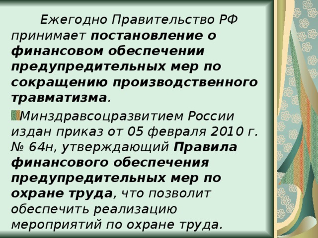  Ежегодно Правительство РФ принимает постановление о финансовом обеспечении предупредительных мер по сокращению производственного травматизма . Минздравсоцразвитием России издан приказ от 05 февраля 2010 г. № 64н, утверждающий Правила финансового обеспечения предупредительных мер по охране труда , что позволит обеспечить реализацию мероприятий по охране труда. 