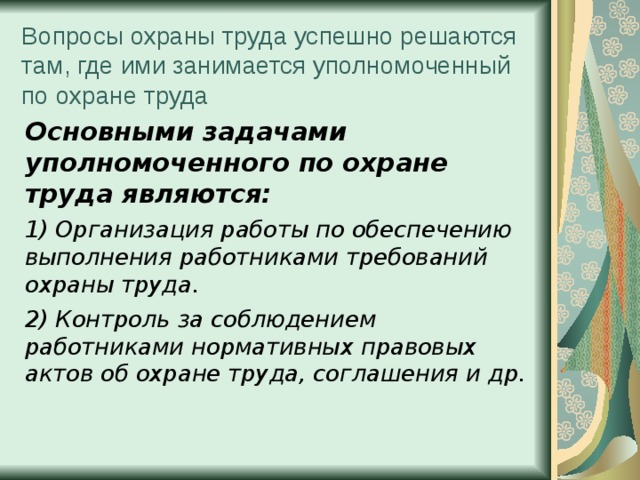 Вопросы охраны труда успешно решаются там, где ими занимается уполномоченный по охране труда Основными задачами уполномоченного по охране труда являются: 1) Организация работы по обеспечению выполнения работниками требований охраны труда. 2) Контроль за соблюдением работниками нормативных правовых актов об охране труда, соглашения и др. 