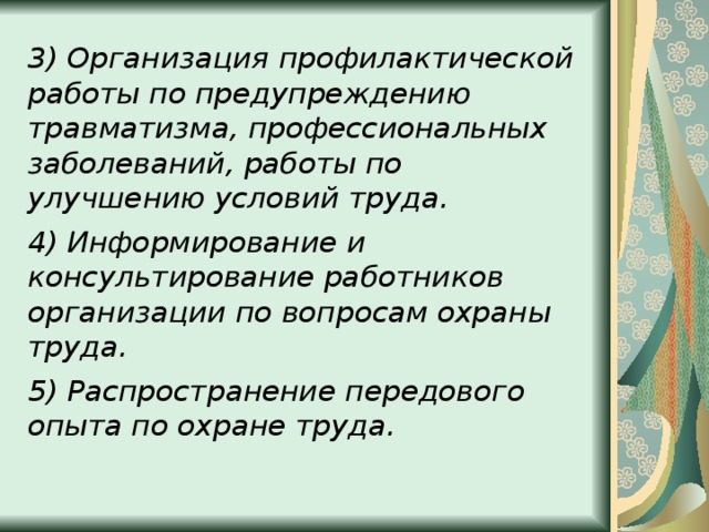 3) Организация профилактической работы по предупреждению травматизма, профессиональных заболеваний, работы по улучшению условий труда. 4) Информирование и консультирование работников организации по вопросам охраны труда. 5) Распространение передового опыта по охране труда.  