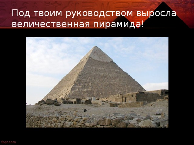 Под твоим руководством выросла величественная пирамида! 