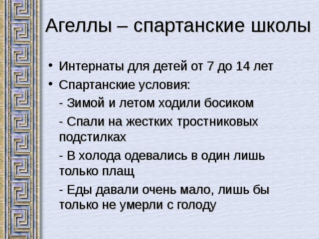  Агеллы – спартанские школы Интернаты для детей от 7 до 14 лет Спартанские условия:  - Зимой и летом ходили босиком  - Спали на жестких тростниковых подстилках  - В холода одевались в один лишь только плащ  - Еды давали очень мало, лишь бы только не умерли с голоду 