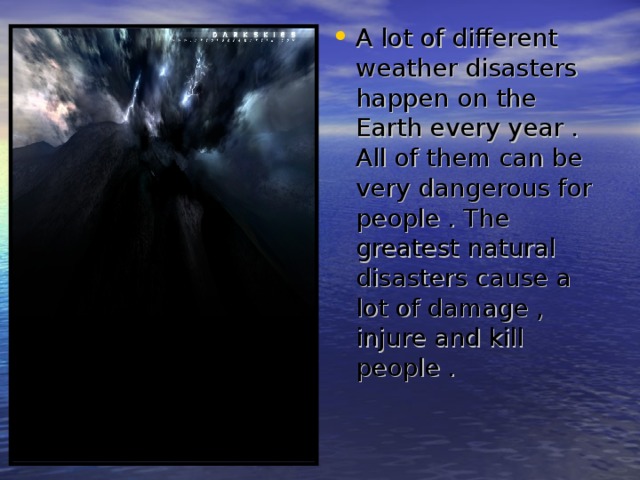 A lot of different weather disasters happen on the Earth every year . All of them can be very dangerous for people . The greatest natural disasters cause a lot of damage , injure and kill people . 