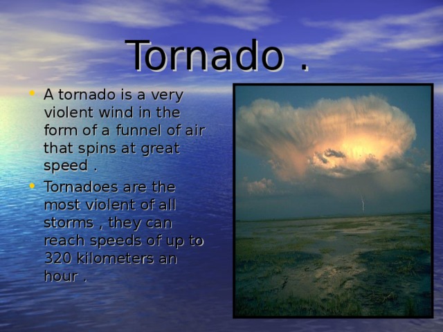 Tornado . A tornado is a very violent wind in the form of a funnel of air that spins at great speed . Tornadoes are the most violent of all storms , they can reach speeds of up to 320 kilometers an hour . 