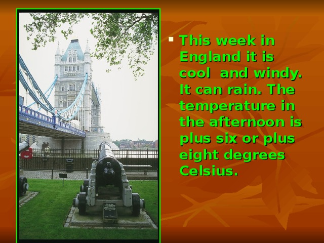 This week in England it is cool and windy. It can rain. The temperature in the afternoon is plus six or plus eight degrees Celsius. 