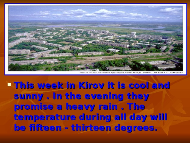 This week in Kirov it is cool and sunny . In the evening they promise a heavy rain . The temperature during all day will be fifteen - thirteen degrees. 