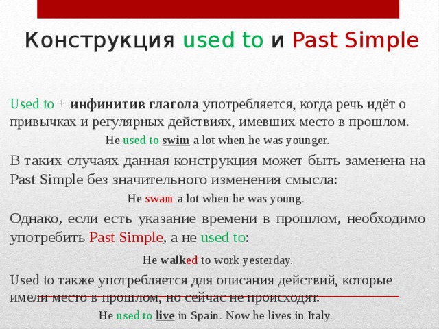 Конструкция used to и Past Simple Used to + инфинитив глагола употребляется, когда речь идёт о привычках и регулярных действиях, имевших место в прошлом. He used to  swim  a lot when he was younger. В таких случаях данная конструкция может быть заменена на Past Simple без значительного изменения смысла: He swam  a lot when he was young. Однако, если есть указание времени в прошлом, необходимо употребить Past Simple , а не used to :  He walk ed to work yesterday. Used to также употребляется для описания действий, которые имели место в прошлом, но сейчас не происходят. He used to live in Spain. Now he lives in Italy. 