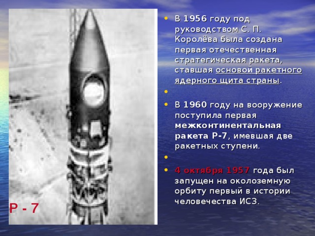 В 1956 году под руководством С. П. Королёва была создана первая отечественная стратегическая ракета, ставшая основой ракетного ядерного щита страны . В 1960 году на вооружение поступила первая межконтинентальная ракета Р-7 , имевшая две ракетных ступени. 4 октября 1957 года был запущен на околоземную орбиту первый в истории человечества ИСЗ.  Р - 7  