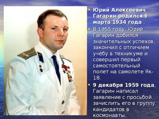Юрий Алексеевич Гагарин родился 9 марта 1934 года . В 1955 году, Юрий Гагарин добился значительных успехов, закончил с отличием учёбу в техникуме и совершил первый самостоятельный полет на самолете Як-18. 9 декабря 1959 года , Гагарин написал заявление с просьбой зачислить его в группу кандидатов в космонавты.  