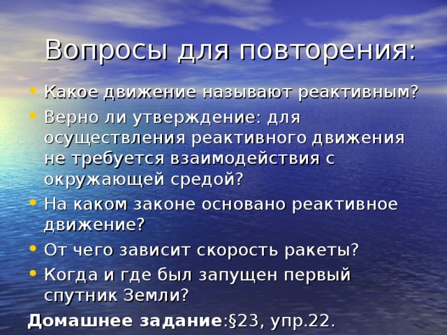  Вопросы для повторения: Какое движение называют реактивным? Верно ли утверждение: для осуществления реактивного движения не требуется взаимодействия с окружающей средой? На каком законе основано реактивное движение? От чего зависит скорость ракеты? Когда и где был запущен первый спутник Земли? Домашнее задание : § 23, упр.22. 