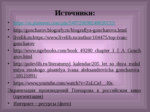Источники: https://ru.pinterest.com/pin/549720698248030153/ http://goncharov.biografy.ru/biografiya-goncharova.html livelib.ru:https://www.livelib.ru/author/104475/top-ivan-goncharov http://www.ngebooks.com/book_49280_chapter_1_I_A_Goncharov.html http://polevlib.ru/literaturnyj_kalendar/205_let_so_dnya_rozhdeniya_russkogo_pisatelya_ivana_aleksandrovicha_goncharova_18121891/ https://www.youtube.com/watch?v=ZsLCeJ__I0s Экранизация произведений Гончарова в российском кино (презентация)