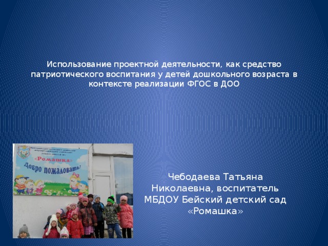    Использование проектной деятельности, как средство патриотического воспитания у детей дошкольного возраста в контексте реализации ФГОС в ДОО Чебодаева Татьяна Николаевна, воспитатель МБДОУ Бейский детский сад «Ромашка» 