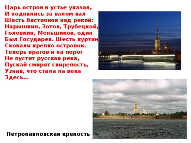 Царь остров в устье указал, И поднялись за валом вал Шесть бастионов над рекой: Нарышкин, Зотов, Трубецкой, Головкин, Меньшиков, один Был Государев. Шесть куртин Сковали крепко островок. Теперь врагов и на порог Не пустит русская река, Пускай смирят свирепость, Узнав, что стала на века Здесь… Петропавловская крепость 