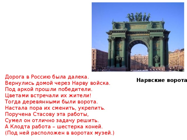 Дорога в Россию была далека. Вернулись домой через Нарву войска. Под аркой прошли победители. Цветами встречали их жители ! Тогда деревянными были ворота. Настала пора их сменить, укрепить. Поручена Стасову эта работы, Сумел он отлично задачу решить. А Клодта работа – шестерка коней. (Под ней расположен в воротах музей.) Нарвские ворота 