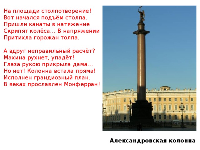 На площади столпотворение! Вот начался подъём столпа. Пришли канаты в натяжение Скрипят колёса… В напряжении Притихла горожан толпа. А вдруг неправильный расчёт? Махина рухнет, упадёт! Глаза рукою прикрыла дама… Но нет! Колонна встала пряма! Исполнен грандиозный план. В веках прославлен Монферран! Александровская колонна 