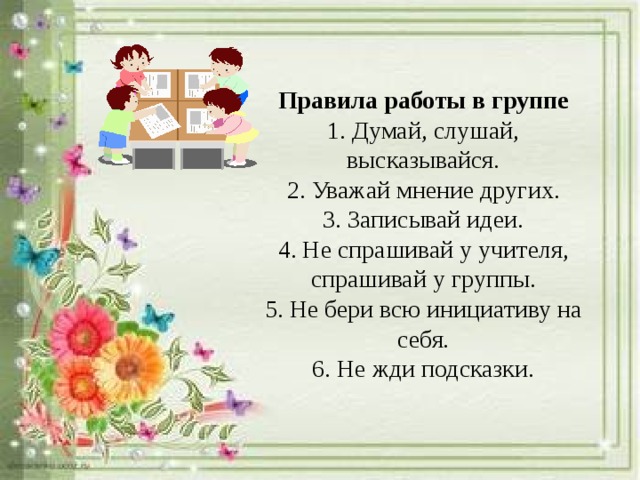 Правила работы в группе 1. Думай, слушай, высказывайся. 2. Уважай мнение других. 3. Записывай идеи. 4. Не спрашивай у учителя, спрашивай у группы. 5. Не бери всю инициативу на себя. 6. Не жди подсказки.