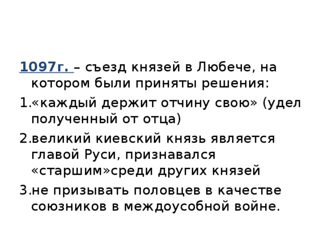 1097г. – съезд князей в Любече, на котором были приняты решения: «каждый держит отчину свою» (удел полученный от отца) великий киевский князь является главой Руси, признавался «старшим»среди других князей не призывать половцев в качестве союзников в междоусобной войне. 